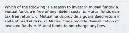 Which of the following is a reason to invest in mutual funds? a. Mutual funds are free of any hidden costs. b. Mutual funds earn tax-free returns. c. Mutual funds provide a guaranteed return in spite of market risks. d. Mutual funds provide diversification of invested funds. e. Mutual funds do not charge any fees.