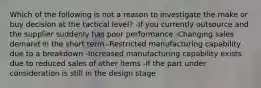 Which of the following is not a reason to investigate the make or buy decision at the tactical level? -If you currently outsource and the supplier suddenly has poor performance -Changing sales demand in the short term -Restricted manufacturing capability due to a breakdown -Increased manufacturing capability exists due to reduced sales of other items -If the part under consideration is still in the design stage