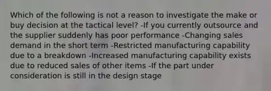 Which of the following is not a reason to investigate the make or buy decision at the tactical level? -If you currently outsource and the supplier suddenly has poor performance -Changing sales demand in the short term -Restricted manufacturing capability due to a breakdown -Increased manufacturing capability exists due to reduced sales of other items -If the part under consideration is still in the design stage