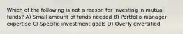 Which of the following is not a reason for investing in mutual funds? A) Small amount of funds needed B) Portfolio manager expertise C) Specific investment goals D) Overly diversified