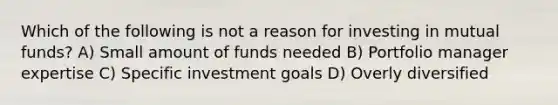 Which of the following is not a reason for investing in mutual funds? A) Small amount of funds needed B) Portfolio manager expertise C) Specific investment goals D) Overly diversified