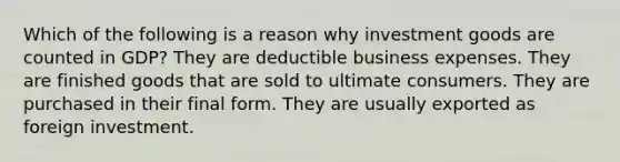 Which of the following is a reason why investment goods are counted in GDP? They are deductible business expenses. They are finished goods that are sold to ultimate consumers. They are purchased in their final form. They are usually exported as foreign investment.