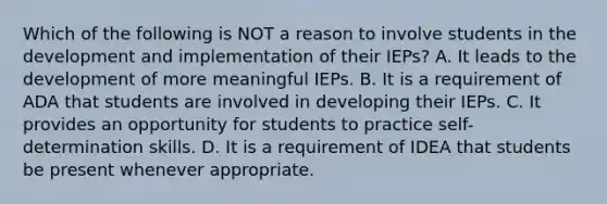 Which of the following is NOT a reason to involve students in the development and implementation of their IEPs? A. It leads to the development of more meaningful IEPs. B. It is a requirement of ADA that students are involved in developing their IEPs. C. It provides an opportunity for students to practice self-determination skills. D. It is a requirement of IDEA that students be present whenever appropriate.