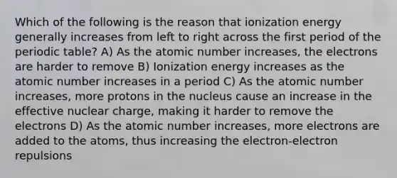 Which of the following is the reason that ionization energy generally increases from left to right across the first period of the periodic table? A) As the atomic number increases, the electrons are harder to remove B) Ionization energy increases as the atomic number increases in a period C) As the atomic number increases, more protons in the nucleus cause an increase in the effective nuclear charge, making it harder to remove the electrons D) As the atomic number increases, more electrons are added to the atoms, thus increasing the electron-electron repulsions