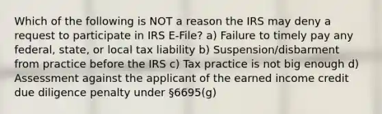 Which of the following is NOT a reason the IRS may deny a request to participate in IRS E-File? a) Failure to timely pay any federal, state, or local tax liability b) Suspension/disbarment from practice before the IRS c) Tax practice is not big enough d) Assessment against the applicant of the earned income credit due diligence penalty under §6695(g)