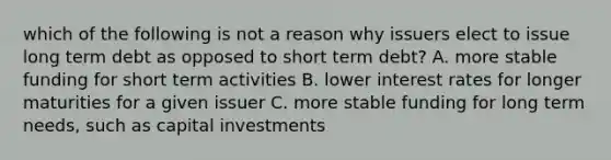 which of the following is not a reason why issuers elect to issue long term debt as opposed to short term debt? A. more stable funding for short term activities B. lower interest rates for longer maturities for a given issuer C. more stable funding for long term needs, such as capital investments