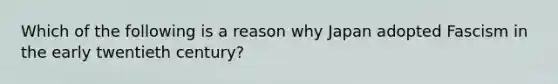 Which of the following is a reason why Japan adopted Fascism in the early twentieth century?