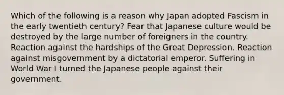 Which of the following is a reason why Japan adopted Fascism in the early twentieth century? Fear that Japanese culture would be destroyed by the large number of foreigners in the country. Reaction against the hardships of the Great Depression. Reaction against misgovernment by a dictatorial emperor. Suffering in World War I turned the Japanese people against their government.