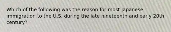 Which of the following was the reason for most Japanese immigration to the U.S. during the late nineteenth and early 20th century?