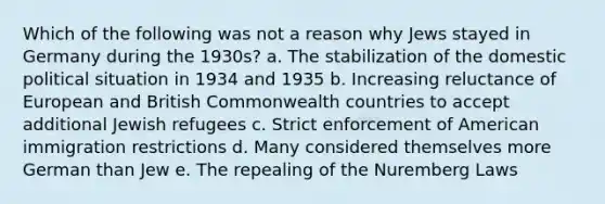 Which of the following was not a reason why Jews stayed in Germany during the 1930s? a. The stabilization of the domestic political situation in 1934 and 1935 b. Increasing reluctance of European and British Commonwealth countries to accept additional Jewish refugees c. Strict enforcement of American immigration restrictions d. Many considered themselves more German than Jew e. The repealing of the Nuremberg Laws