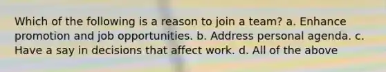 Which of the following is a reason to join a team? a. Enhance promotion and job opportunities. b. Address personal agenda. c. Have a say in decisions that affect work. d. All of the above