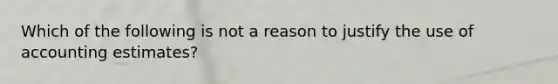 Which of the following is not a reason to justify the use of accounting estimates?