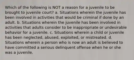 Which of the following is NOT a reason for a juvenile to be brought to juvenile court? a. Situations wherein the juvenile has been involved in activities that would be criminal if done by an adult. b. Situations wherein the juvenile has been involved in activities that adults consider to be inappropriate or undesirable behavior for a juvenile. c. Situations wherein a child or juvenile has been neglected, abused, exploited, or mistreated. d. Situations wherein a person who is now an adult is believed to have committed a serious delinquent offense when he or she was a juvenile.