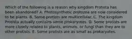 Which of the following is a reason why kingdom Protista has been abandoned? A. Photosynthetic protozoa are now considered to be plants. B. Some protists are multicellular. C. The kingdom Protista actually contains some prokaryotes. D. Some protists are more closely related to plants, animals, or fungi than they are to other protists. E. Some protists are as small as prokaryotes.