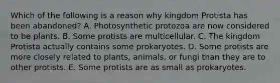 Which of the following is a reason why kingdom Protista has been abandoned? A. Photosynthetic protozoa are now considered to be plants. B. Some protists are multicellular. C. The kingdom Protista actually contains some prokaryotes. D. Some protists are more closely related to plants, animals, or fungi than they are to other protists. E. Some protists are as small as prokaryotes.