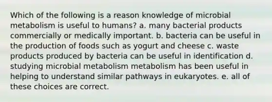 Which of the following is a reason knowledge of microbial metabolism is useful to humans? a. many bacterial products commercially or medically important. b. bacteria can be useful in the production of foods such as yogurt and cheese c. waste products produced by bacteria can be useful in identification d. studying microbial metabolism metabolism has been useful in helping to understand similar pathways in eukaryotes. e. all of these choices are correct.