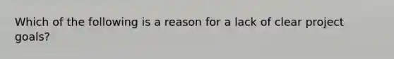 Which of the following is a reason for a lack of clear project goals?