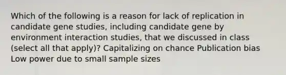 Which of the following is a reason for lack of replication in candidate gene studies, including candidate gene by environment interaction studies, that we discussed in class (select all that apply)? Capitalizing on chance Publication bias Low power due to small sample sizes