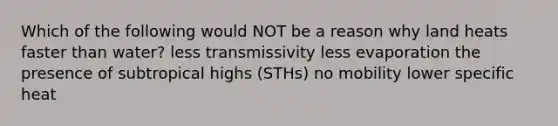 Which of the following would NOT be a reason why land heats faster than water? less transmissivity less evaporation the presence of subtropical highs (STHs) no mobility lower specific heat