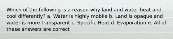 Which of the following is a reason why land and water heat and cool differently? a. Water is highly mobile b. Land is opaque and water is more transparent c. Specific Heat d. Evaporation e. All of these answers are correct