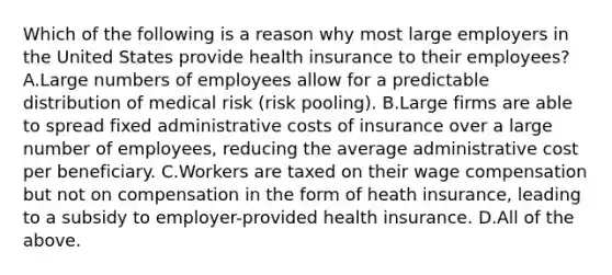 Which of the following is a reason why most large employers in the United States provide health insurance to their employees? A.Large numbers of employees allow for a predictable distribution of medical risk (risk pooling). B.Large firms are able to spread fixed administrative costs of insurance over a large number of employees, reducing the average administrative cost per beneficiary. C.Workers are taxed on their wage compensation but not on compensation in the form of heath insurance, leading to a subsidy to employer-provided health insurance. D.All of the above.