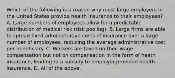 Which of the following is a reason why most large employers in the United States provide health insurance to their employees? A. Large numbers of employees allow for a predictable distribution of medical risk (risk pooling). B. Large firms are able to spread fixed administrative costs of insurance over a large number of employees, reducing the average administrative cost per beneficiary. C. Workers are taxed on their wage compensation but not on compensation in the form of heath insurance, leading to a subsidy to employer-provided health insurance. D. All of the above.