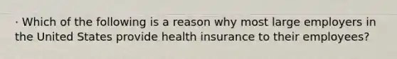 · Which of the following is a reason why most large employers in the United States provide health insurance to their employees?