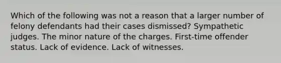 Which of the following was not a reason that a larger number of felony defendants had their cases dismissed? Sympathetic judges. The minor nature of the charges. First-time offender status. ​Lack of evidence. Lack of witnesses.