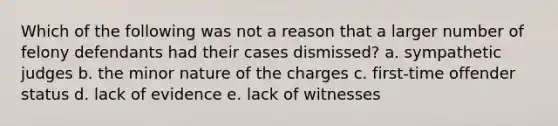 Which of the following was not a reason that a larger number of felony defendants had their cases dismissed? a. sympathetic judges b. the minor nature of the charges c. first-time offender status d. lack of evidence e. lack of witnesses