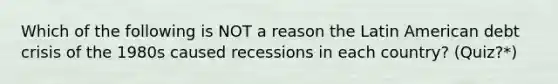 Which of the following is NOT a reason the Latin American debt crisis of the 1980s caused recessions in each country? (Quiz?*)