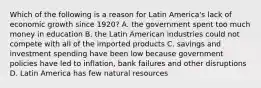 Which of the following is a reason for Latin America's lack of economic growth since 1920? A. the government spent too much money in education B. the Latin American industries could not compete with all of the imported products C. savings and investment spending have been low because government policies have led to inflation, bank failures and other disruptions D. Latin America has few natural resources