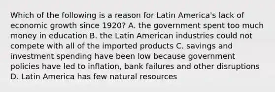 Which of the following is a reason for Latin America's lack of economic growth since 1920? A. the government spent too much money in education B. the Latin American industries could not compete with all of the imported products C. savings and investment spending have been low because government policies have led to inflation, bank failures and other disruptions D. Latin America has few natural resources