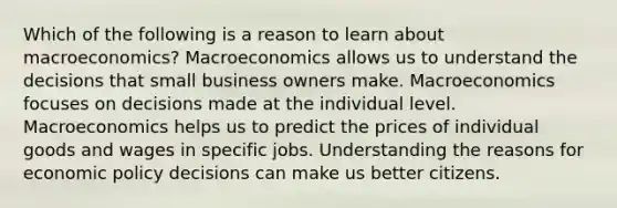 Which of the following is a reason to learn about macroeconomics? Macroeconomics allows us to understand the decisions that small business owners make. Macroeconomics focuses on decisions made at the individual level. Macroeconomics helps us to predict the prices of individual goods and wages in specific jobs. Understanding the reasons for economic policy decisions can make us better citizens.