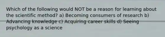 Which of the following would NOT be a reason for learning about the scientific method? a) Becoming consumers of research b) Advancing knowledge c) Acquiring career skills d) Seeing psychology as a science