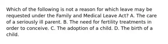 Which of the following is not a reason for which leave may be requested under the Family and Medical Leave Act? A. The care of a seriously ill parent. B. The need for fertility treatments in order to conceive. C. The adoption of a child. D. The birth of a child.