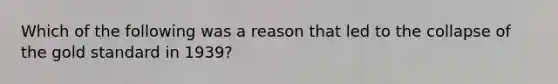 Which of the following was a reason that led to the collapse of the gold standard in 1939?