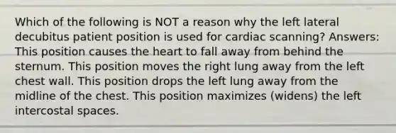 Which of the following is NOT a reason why the left lateral decubitus patient position is used for cardiac scanning? Answers: This position causes the heart to fall away from behind the sternum. This position moves the right lung away from the left chest wall. This position drops the left lung away from the midline of the chest. This position maximizes (widens) the left intercostal spaces.