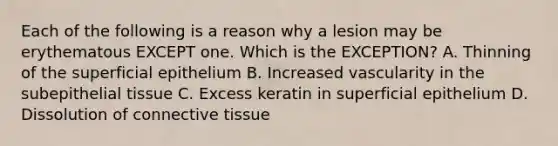 Each of the following is a reason why a lesion may be erythematous EXCEPT one. Which is the EXCEPTION? A. Thinning of the superficial epithelium B. Increased vascularity in the subepithelial tissue C. Excess keratin in superficial epithelium D. Dissolution of connective tissue