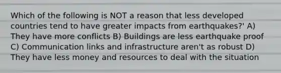 Which of the following is NOT a reason that less developed countries tend to have greater impacts from earthquakes?' A) They have more conflicts B) Buildings are less earthquake proof C) Communication links and infrastructure aren't as robust D) They have less money and resources to deal with the situation