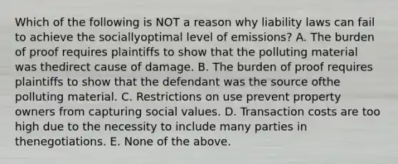 Which of the following is NOT a reason why liability laws can fail to achieve the sociallyoptimal level of emissions? A. The burden of proof requires plaintiffs to show that the polluting material was thedirect cause of damage. B. The burden of proof requires plaintiffs to show that the defendant was the source ofthe polluting material. C. Restrictions on use prevent property owners from capturing social values. D. Transaction costs are too high due to the necessity to include many parties in thenegotiations. E. None of the above.