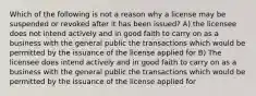 Which of the following is not a reason why a license may be suspended or revoked after it has been issued? A) the licensee does not intend actively and in good faith to carry on as a business with the general public the transactions which would be permitted by the issuance of the license applied for B) The licensee does intend actively and in good faith to carry on as a business with the general public the transactions which would be permitted by the issuance of the license applied for