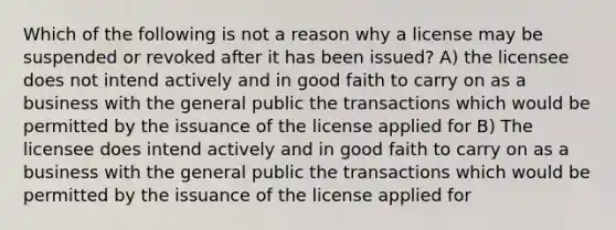 Which of the following is not a reason why a license may be suspended or revoked after it has been issued? A) the licensee does not intend actively and in good faith to carry on as a business with the general public the transactions which would be permitted by the issuance of the license applied for B) The licensee does intend actively and in good faith to carry on as a business with the general public the transactions which would be permitted by the issuance of the license applied for