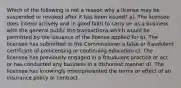 Which of the following is not a reason why a license may be suspended or revoked after it has been issued? a). The licensee does intend actively and in good faith to carry on as a business with the general public the transactions which would be permitted by the issuance of the license applied for b). The licensee has submitted to the Commissioner a false or fraudulent certificate of prelicensing or continuing education c). The licensee has previously engaged in a fraudulent practice or act or has conducted any business in a dishonest manner d). The licensee has knowingly misrepresented the terms or effect of an insurance policy or contract