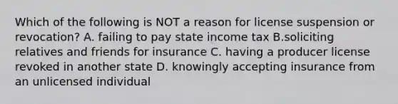 Which of the following is NOT a reason for license suspension or revocation? A. failing to pay state income tax B.soliciting relatives and friends for insurance C. having a producer license revoked in another state D. knowingly accepting insurance from an unlicensed individual