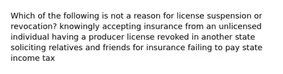 Which of the following is not a reason for license suspension or revocation? knowingly accepting insurance from an unlicensed individual having a producer license revoked in another state soliciting relatives and friends for insurance failing to pay state income tax