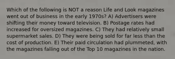 Which of the following is NOT a reason Life and Look magazines went out of business in the early 1970s? A) Advertisers were shifting their money toward television. B) Postage rates had increased for oversized magazines. C) They had relatively small supermarket sales. D) They were being sold for far less than the cost of production. E) Their paid circulation had plummeted, with the magazines falling out of the Top 10 magazines in the nation.