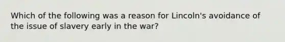 Which of the following was a reason for Lincoln's avoidance of the issue of slavery early in the war?