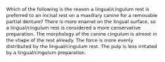 Which of the following is the reason a lingual/cingulum rest is preferred to an incisal rest on a maxillary canine for a removable partial denture? There is more enamel on the lingual surface, so a lingual/cingulum rest is considered a more conservative preparation. The morphology of the canine cingulum is almost in the shape of the rest already. The force is more evenly distributed by the lingual/cingulum rest. The pulp is less irritated by a lingual/cingulum preparation.