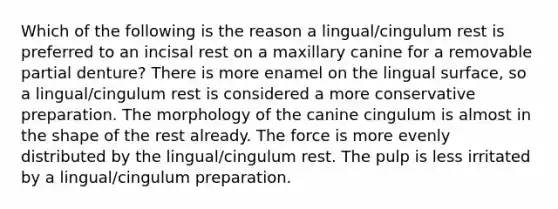 Which of the following is the reason a lingual/cingulum rest is preferred to an incisal rest on a maxillary canine for a removable partial denture? There is more enamel on the lingual surface, so a lingual/cingulum rest is considered a more conservative preparation. The morphology of the canine cingulum is almost in the shape of the rest already. The force is more evenly distributed by the lingual/cingulum rest. The pulp is less irritated by a lingual/cingulum preparation.