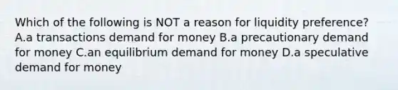 Which of the following is NOT a reason for liquidity preference? A.a transactions demand for money B.a precautionary demand for money C.an equilibrium demand for money D.a speculative demand for money